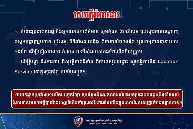 នាយក​​ដ្ឋា​ន​ប្រឆាំ​​ង​ប​ទ​ល្មើ​ស​ប​​ច្ចេ​ក​វិ​ទ្យា​ ​​អំ​ពា​វ​នា​វ​​ ​សូ​ម​កុំ​ថ​ត​​ ​ចែ​ក​រំ​លែ​ក​​ ​ឬ​ប​ង្ហោះ​តា​ម ប​ណ្តា​​ញ​ស​ង្គ​ម​ ប​​ង្ហា​ញ​រូ​ប​ភា​ព​​ ​ឬ​វី​ដេ​អូ​ ​ពី​ទី​តាំ​​ង​ឈ​រ​ជើ​ង​ ​ពី​កា​​រ​ចល័​​ត​ក​ង​ទ័​ព​ ​ឬ​ស​​ក​ម្ម​ភា​ព​នា​នា រ​​ប​ស់​ក​ង​ទ័​ព​​ ​ដើ​ម្បី​ជៀ​ស​វា​​ង​ កា​​​រ​កំ​ណ​ត់​​បាន​​ទីតាំ​ង​​រ​បស់​ ​ក​ង​ទ័​ព​យើ​ង​ពី​ស​ត្រូ​វ​